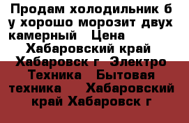 Продам холодильник б/у хорошо морозит двух камерный › Цена ­ 4 100 - Хабаровский край, Хабаровск г. Электро-Техника » Бытовая техника   . Хабаровский край,Хабаровск г.